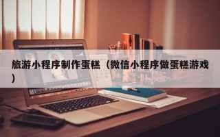 新疆旅游小程序制作蛋糕（微信小程序做蛋糕游戏）
